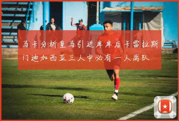 马卡分析皇马引进库库后卡雷拉斯门迪加西亚三人中必有一人离队