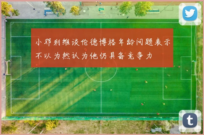 小邓利维谈伦德博格年龄问题表示不以为然认为他仍具备竞争力