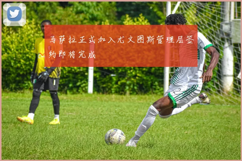 马萨拉正式加入尤文图斯管理层签约即将完成