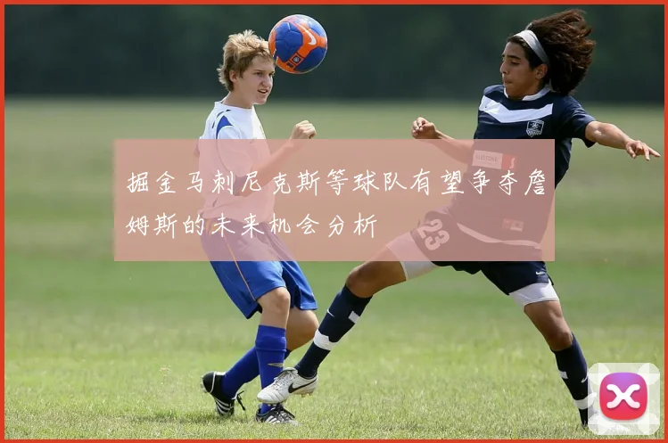 掘金马刺尼克斯等球队有望争夺詹姆斯的未来机会分析
