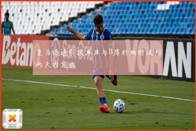 皇马迅速引援库库与B席科纳特谈判两天内完成