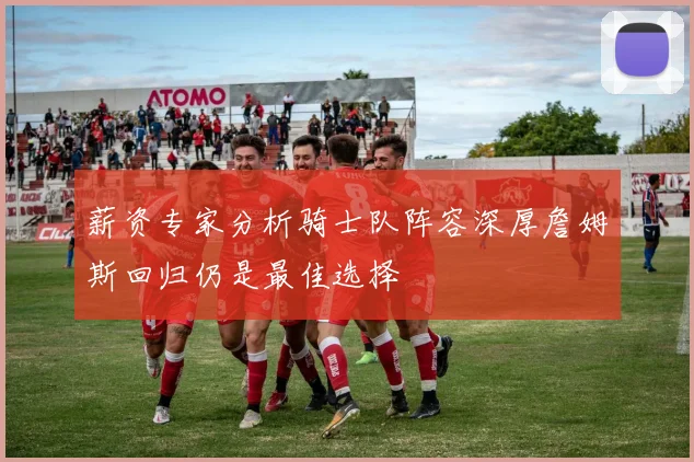 薪资专家分析骑士队阵容深厚詹姆斯回归仍是最佳选择