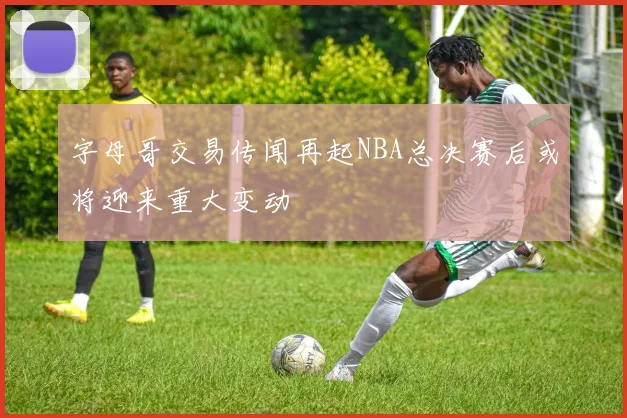 字母哥交易传闻再起NBA总决赛后或将迎来重大变动