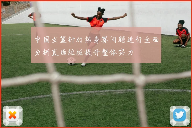 中国女篮针对热身赛问题进行全面分析直面短板提升整体实力