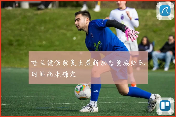 哈兰德伤愈复出最新动态曼城归队时间尚未确定