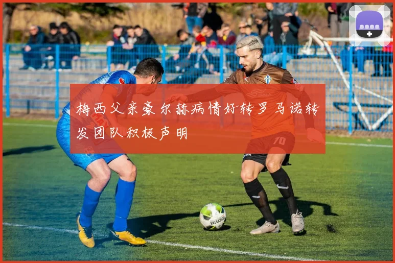 梅西父亲豪尔赫病情好转罗马诺转发团队积极声明