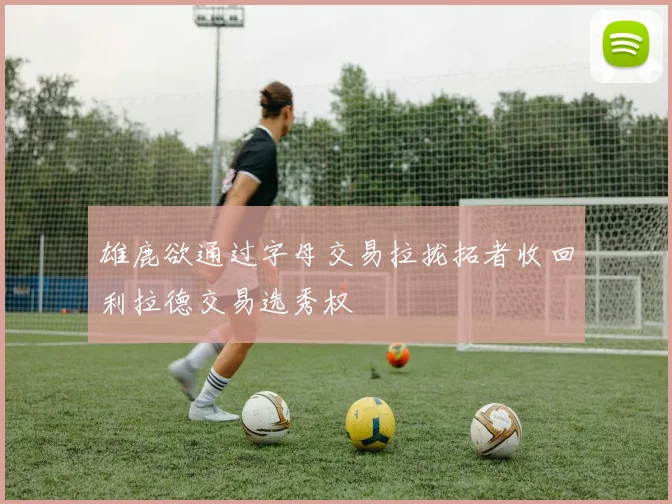 雄鹿欲通过字母交易拉拢拓者收回利拉德交易选秀权