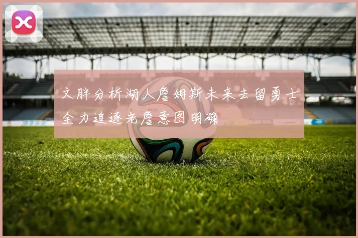 文胖分析湖人詹姆斯未来去留勇士全力追逐老詹意图明确