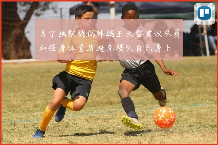 马宁幽默调侃韩鹏王大雷建议队员加强身体素质避免踢到自己身上