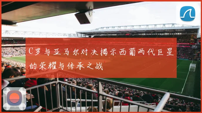 C罗与亚马尔对决揭示西葡两代巨星的荣耀与传承之战