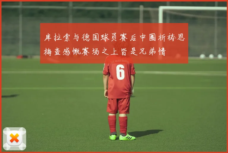 库拉索与德国球员赛后中圈祈祷恩梅查感慨赛场之上皆是兄弟情